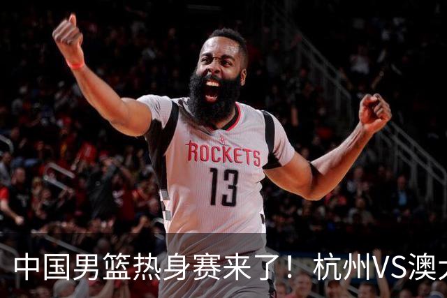 中国男篮热身赛来了！杭州VS澳大利亚 三大平台免费直播 杨瀚森缺席