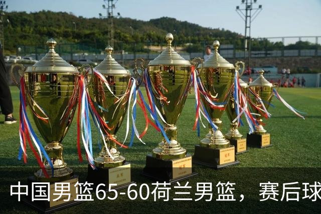 中国男篮65-60荷兰男篮，赛后球员表现评分：3满分4优秀 2及格
