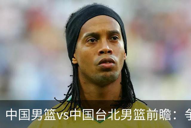 中国男篮vs中国台北男篮前瞻：争胜需做好5点 生死战退无可退