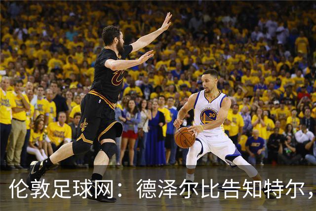 伦敦足球网：德泽尔比告知特尔，他下赛季将会得到重用