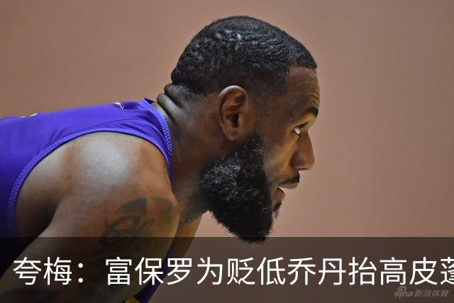 夸梅：富保罗为贬低乔丹抬高皮蓬 但若跟詹姆斯比他又说皮蓬垃圾