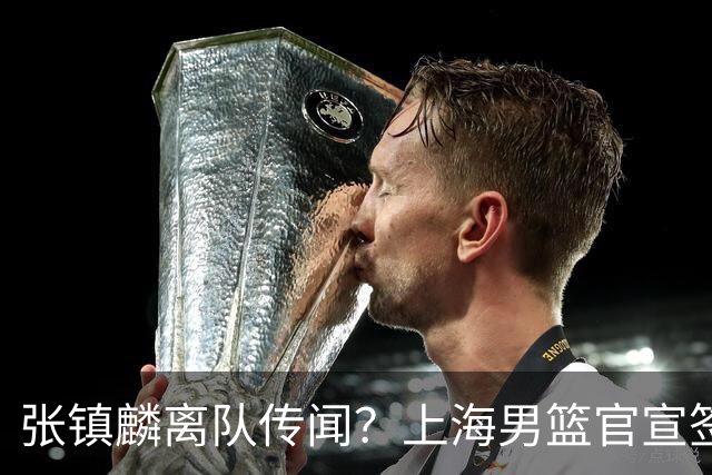 张镇麟离队传闻？上海男篮官宣签约三人，顶薪合同与未来规划