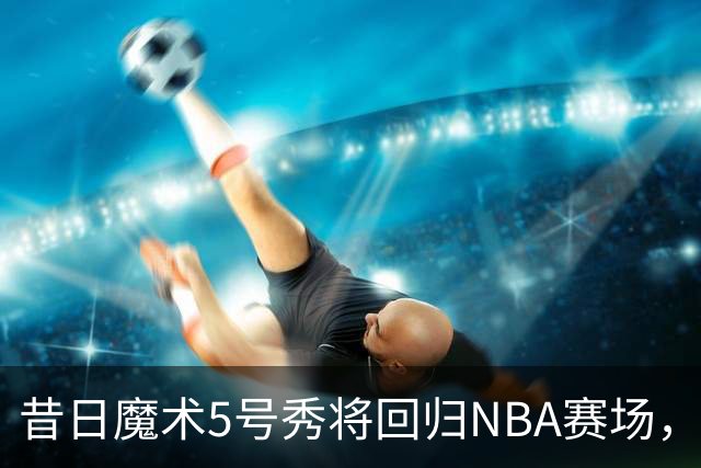 昔日魔术5号秀将回归NBA赛场，他已经确定将离开皇马？