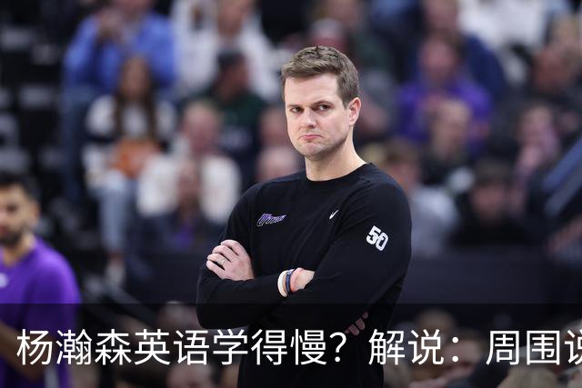 杨瀚森英语学得慢？解说：周围说中文的太多 连美方经纪人都会说