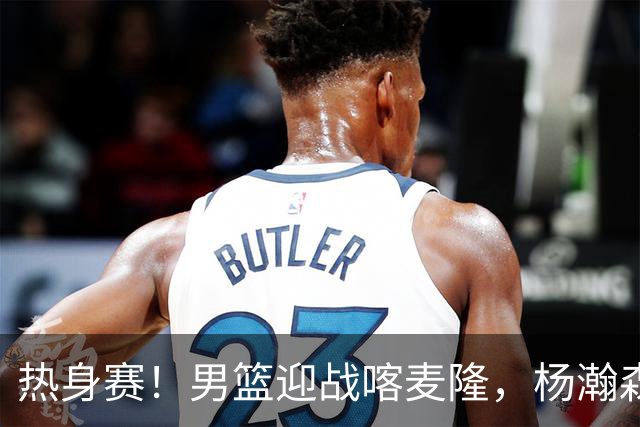 热身赛！男篮迎战喀麦隆，杨瀚森曾凡博缺席，王治郅能救火吗