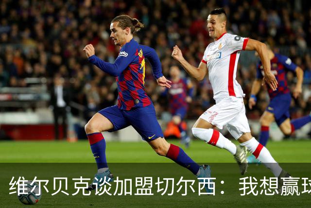 维尔贝克谈加盟切尔西：我想赢球，想进步；我的经验能帮年轻球员