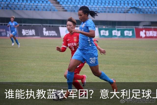 谁能执教蓝衣军团？意大利足球上演16 天选帅闹剧！背后系统性崩塌