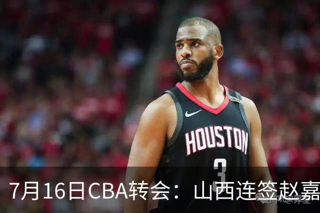 7月16日CBA转会：山西连签赵嘉仁王俊杰追胡金秋，广东达卡里到位广州超市开张