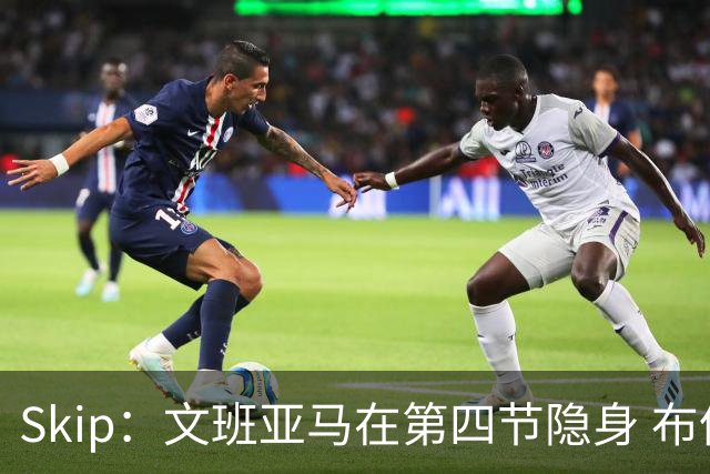 Skip：文班亚马在第四节隐身 布伦森在末节彻底完爆了他